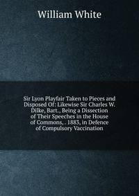Sir Lyon Playfair Taken to Pieces and Disposed Of: Likewise Sir Charles W. Dilke, Bart., Being a Dissection of Their Speeches in the House of Commons, . 1883, in Defence of Compulsory Vaccination