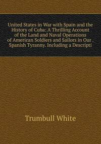United States in War with Spain and the History of Cuba: A Thrilling Account of the Land and Naval Operations of American Soldiers and Sailors in Our . Spanish Tyranny. Including a Descripti