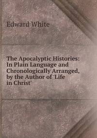 The Apocalyptic Histories: In Plain Language and Chronologically Arranged, by the Author of 'Life in Christ'.