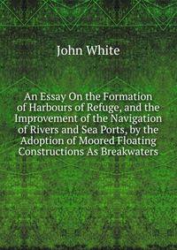 An Essay On the Formation of Harbours of Refuge, and the Improvement of the Navigation of Rivers and Sea Ports, by the Adoption of Moored Floating Constructions As Breakwaters