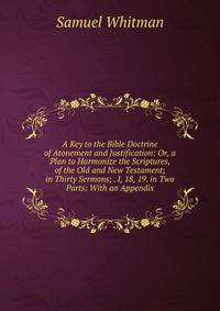 A Key to the Bible Doctrine of Atonement and Justification: Or, a Plan to Harmonize the Scriptures, of the Old and New Testament; in Thirty Sermons; . I, 18, 19. in Two Parts: With an Appendix.