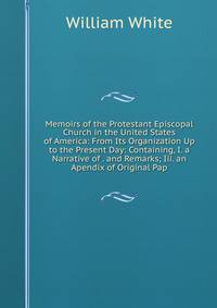Memoirs of the Protestant Episcopal Church in the United States of America: From Its Organization Up to the Present Day: Containing, I. a Narrative of . and Remarks; Iii. an Apendix of Original Pap