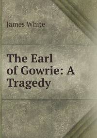 The Earl of Gowrie: A Tragedy .