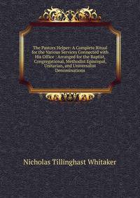 The Pastors Helper: A Complete Ritual for the Various Services Connected with His Office : Arranged for the Baptist, Congregational, Methodist Episcopal, Unitarian, and Universalist Denominations