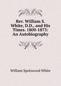 Rev. William S. White, D.D., and His Times. 1800-1873: An Autobiography