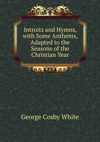 Introits and Hymns, with Some Anthems, Adapted to the Seasons of the Christian Year