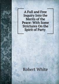 A Full and Free Inquiry Into the Merits of the Peace: With Some Strictures On the Spirit of Party .
