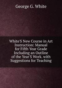 White'S New Course in Art Instruction: Manual for Fifth Year Grade Including an Outline of the Year'S Work. with Suggestions for Teaching