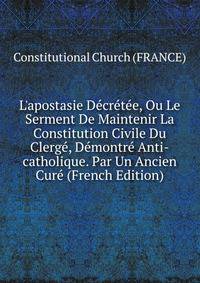 L'apostasie D?cr?t?e, Ou Le Serment De Maintenir La Constitution Civile Du Clerg?, D?montr? Anti-catholique. Par Un Ancien Cur? (French Edition)