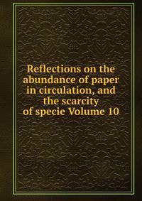 Reflections on the abundance of paper in circulation, and the scarcity of specie Volume 10