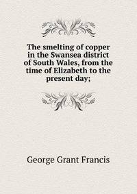 The smelting of copper in the Swansea district of South Wales, from the time of Elizabeth to the present day;