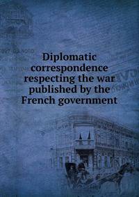 Diplomatic correspondence respecting the war published by the French government