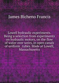 Lowell hydraulic experiments. Being a selection from experiments on hydraulic motors, on the flow of water over weirs, in open canals of uniform . tubes. Made at Lowell, Massachusetts