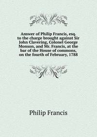 Answer of Philip Francis, esq. to the charge brought against Sir John Clavering, Colonel George Monson, and Mr. Francis, at the bar of the House of commons, on the fourth of February, 1788