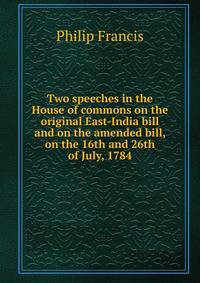 Two speeches in the House of commons on the original East-India bill and on the amended bill, on the 16th and 26th of July, 1784