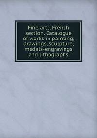 Fine arts, French section. Catalogue of works in painting, drawings, sculpture, medals-engravings and lithographs