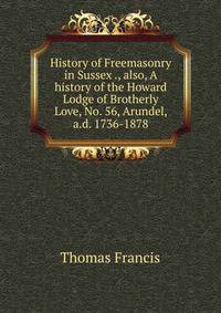 History of Freemasonry in Sussex ., also, A history of the Howard Lodge of Brotherly Love, No. 56, Arundel, a.d. 1736-1878