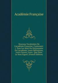 Nouveau Vocabulaire De L'acad?mie Fran?oise: Contenant: 1. Tous Les Mots Du Dictionnaire De L'acad?mie, Leurs D?finitions, Leurs Genres, Leurs . Que Dans Le Sens Figur?; (French Edition)