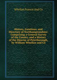 History, Gazetteer, and Directory of Northamptonshire: Comprising a General Survey of the County, and a History of the Diocese of Peterborough, by William Whellan and Co