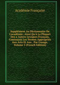 Suppl?ment Au Dictionnaire De L'acad?mie: Ainsi Qu'? La Plupart Des a Autres Lexiques Fran?ais, Contenant Les Termes Appropri?s Aux Arts Et Aux . Par L'usage, Volume 3 (French Edition)