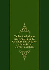 Tables Analytiques Des Annales De La Chambre Des D?put?s ., Volume 0, part 1 (French Edition)