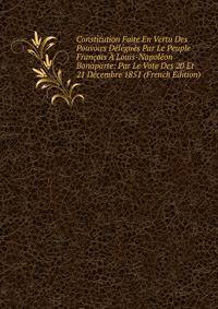 Constitution Faite En Vertu Des Pouvoirs Delegues Par Le Peuple Francais A Louis-Napoleon Bonaparte: Par Le Vote Des 20 Et 21 Decembre 1851 (French Edition)