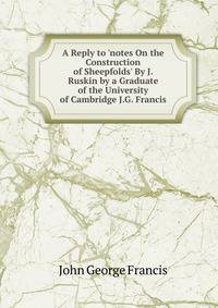 A Reply to 'notes On the Construction of Sheepfolds' By J. Ruskin by a Graduate of the University of Cambridge J.G. Francis.