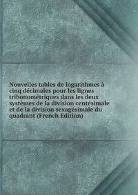 Nouvelles tables de logarithmes a cinq decimales pour les lignes tribonometriques dans les deux systemes de la division centesimale et de la division sexagesimale du quadrant (French Edition)