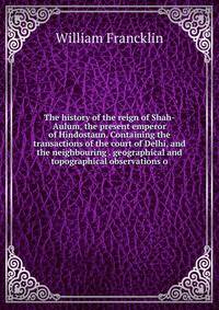 The history of the reign of Shah-Aulum, the present emperor of Hindostaun. Containing the transactions of the court of Delhi, and the neighbouring . geographical and topographical observations o
