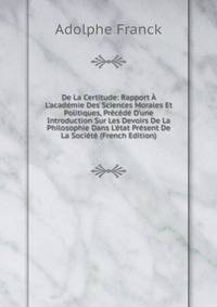 De La Certitude: Rapport ? L'acad?mie Des Sciences Morales Et Politiques, Pr?c?d? D'une Introduction Sur Les Devoirs De La Philosophie Dans L'?tat Pr?sent De La Soci?t? (French Edition)
