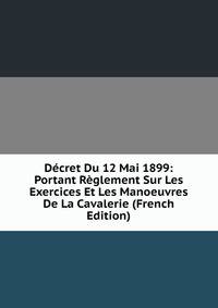 Decret Du 12 Mai 1899: Portant Reglement Sur Les Exercices Et Les Manoeuvres De La Cavalerie (French Edition)