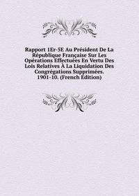 Rapport 1Er-5E Au President De La Republique Francaise Sur Les Operations Effectuees En Vertu Des Lois Relatives A La Liquidation Des Congregations Supprimees. 1901-10. (French Edition)