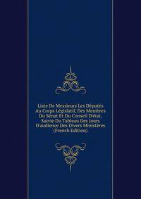 Liste De Messieurs Les D?put?s Au Corps L?gislatif, Des Membres Du S?nat Et Du Conseil D'?tat, Suivie Du Tableau Des Jours D'audience Des Divers Minist?res (French Edition)