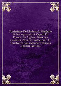 Statistique De L'industrie Min?rale Et Des Appareils ? Vapeur En France, En Alg?rie, Dans Les Colonies, Pays De Protectorat, Et Territoires Sous Mandat Fran?ais (French Edition)