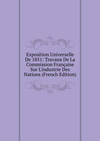 Exposition Universelle De 1851: Travaux De La Commission Fran?aise Sur L'industrie Des Nations (French Edition)