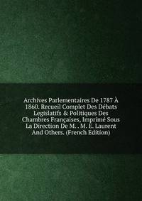 Archives Parlementaires De 1787 ? 1860. Recueil Complet Des D?bats Legislatifs &amp; Politiques Des Chambres Fran?aises, Imprim? Sous La Direction De M. . M. E. Laurent And Others. (French Edition)
