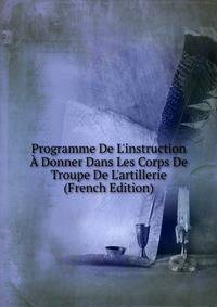 Programme De L'instruction ? Donner Dans Les Corps De Troupe De L'artillerie (French Edition)