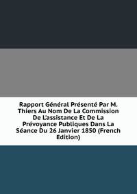 Rapport G?n?ral Pr?sent? Par M. Thiers Au Nom De La Commission De L'assistance Et De La Pr?voyance Publiques Dans La S?ance Du 26 Janvier 1850 (French Edition)