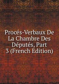 Proces-Verbaux De La Chambre Des Deputes, Part 3 (French Edition)
