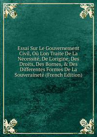 Essai Sur Le Gouvernement Civil, O? L'on Traite De La N?cessit?, De L'origine, Des Droits, Des Bornes, &amp; Des Differentes Formes De La Souverainet? (French Edition)