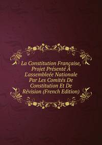 La Constitution Fran?aise, Projet Pr?sent? ? L'assemble?e Nationale Par Les Comit?s De Constitution Et De R?vision (French Edition)