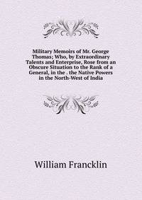 Military Memoirs of Mr. George Thomas; Who, by Extraordinary Talents and Enterprise, Rose from an Obscure Situation to the Rank of a General, in the . the Native Powers in the North-West of India