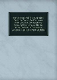Notice Des Objets Expos?s Dans La Salle Du Parnasse Fran?ais: ? L'occasion Du Second Centenaire De La Mort De Pierre Corneille, Octobre 1884 (French Edition)