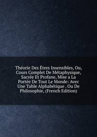 Theorie Des Etres Insensibles, Ou, Cours Complet De Metaphysique, Sacree Et Profane, Mise a La Portee De Tout Le Monde: Avec Une Table Alphabetique . Ou De Philosophie, (French Edition)