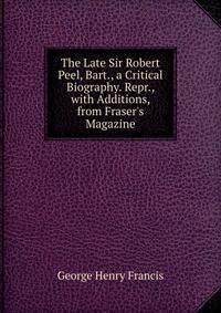 The Late Sir Robert Peel, Bart., a Critical Biography. Repr., with Additions, from Fraser's Magazine