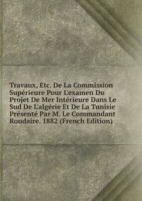 Travaux, Etc. De La Commission Sup?rieure Pour L'examen Du Projet De Mer Int?rieure Dans Le Sud De L'alg?rie Et De La Tunisie Pr?sent? Par M. Le Commandant Roudaire. 1882 (French Edition)
