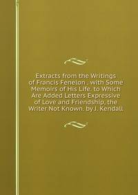 Extracts from the Writings of Francis Fenelon . with Some Memoirs of His Life. to Which Are Added Letters Expressive of Love and Friendship, the Writer Not Known. by J. Kendall