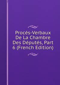Proces-Verbaux De La Chambre Des Deputes, Part 6 (French Edition)