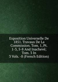 Exposition Universelle De 1851. Travaux De La Commission. Tom. 1, Pt. 1-3, 5-8 And Inacheve; Tom. 3 In 3 Vols. -8 (French Edition)