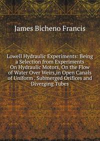 Lowell Hydraulic Experiments: Being a Selection from Experiments On Hydraulic Motors, On the Flow of Water Over Weirs,in Open Canals of Uniform . Submerged Orifices and Diverging Tubes
